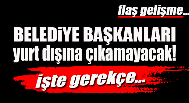 BELEDİYE BAŞKANLARI YURT DIŞINA ÇIKAMAYACAK!