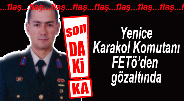 FLAŞ GELİŞME… YENİCE KARAKOL KOMUTANI GÖZALTINDA