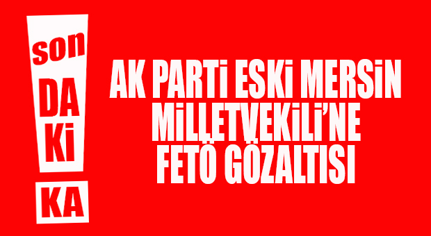 FLAŞ GELİŞME… AK PARTİ ESKİ MERSİN MİLLETVEKİLİ’NE FETÖ GÖZALTISI