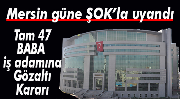 MERSİN İŞ DÜNYASI ŞOKTA… 47 FLAŞ İSME GÖZALTI KARARI
