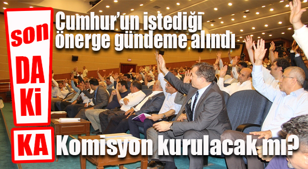 FLAŞ GELİŞME… CUMHUR’UN KOMİSYON ÖNERGESİ GÜNDEME OY BİRLİĞİYLE ALINDI