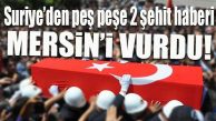 MERSİN’E ACI HABERLER PEŞ PEŞE GELDİ: 2 ŞEHİT