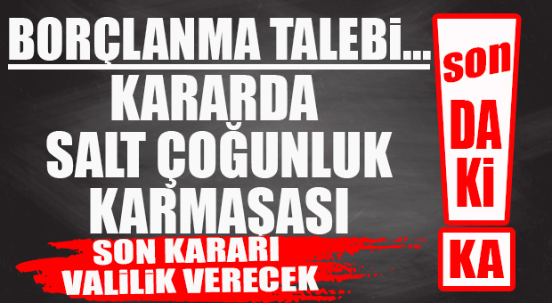 FLAŞ…FLAŞ…FLAŞ… BORÇLANMA TALEBİ KARARINDA İŞ İYİCE DÜĞÜMLENDİ… SON KARAR VALİLİK’TE