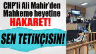 BUNU DA YAPTI: CHP’Lİ ALİ MAHİR, MAHKEME HEYETİNİN ÜSTÜNE YÜRÜDÜ!